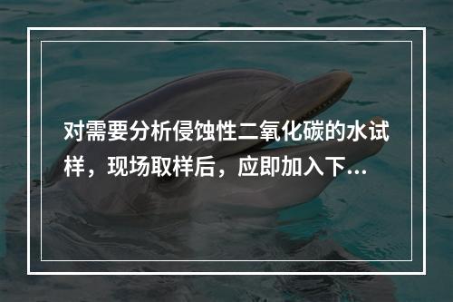 对需要分析侵蚀性二氧化碳的水试样，现场取样后，应即加入下列