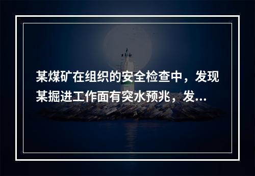 某煤矿在组织的安全检查中，发现某掘进工作面有突水预兆，发现的