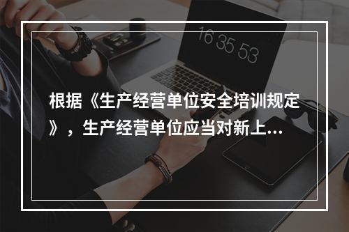 根据《生产经营单位安全培训规定》，生产经营单位应当对新上岗从