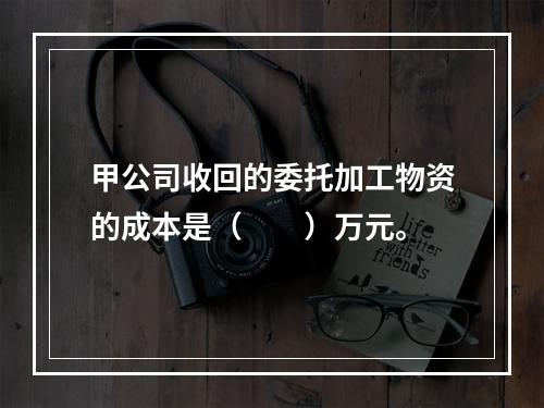 甲公司收回的委托加工物资的成本是（　　）万元。