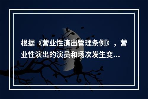 根据《营业性演出管理条例》，营业性演出的演员和场次发生变化，