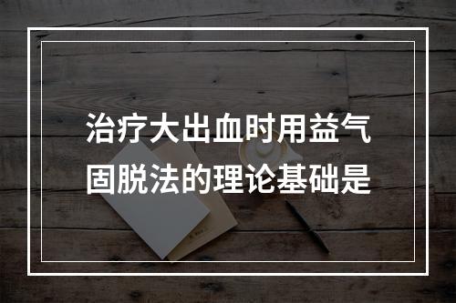 治疗大出血时用益气固脱法的理论基础是