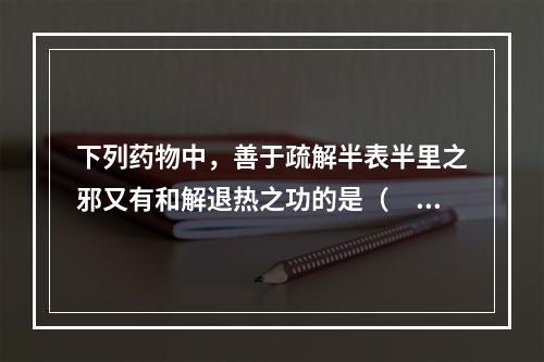 下列药物中，善于疏解半表半里之邪又有和解退热之功的是（　　