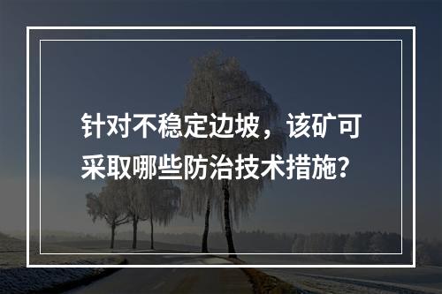 针对不稳定边坡，该矿可采取哪些防治技术措施？