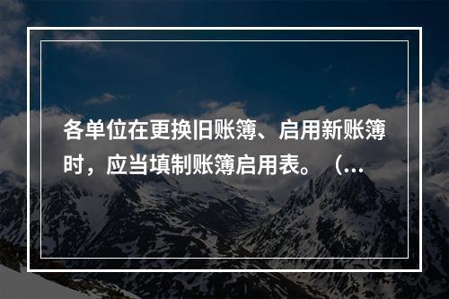 各单位在更换旧账簿、启用新账簿时，应当填制账簿启用表。（ ）