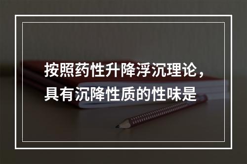 按照药性升降浮沉理论，具有沉降性质的性味是