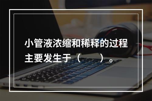 小管液浓缩和稀释的过程主要发生于（　　）。