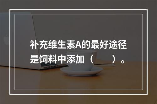 补充维生素A的最好途径是饲料中添加（　　）。