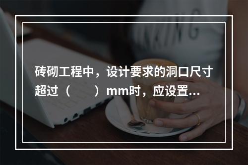 砖砌工程中，设计要求的洞口尺寸超过（　　）mm时，应设置钢