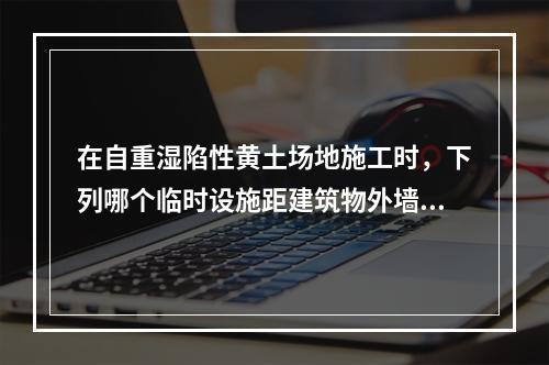 在自重湿陷性黄土场地施工时，下列哪个临时设施距建筑物外墙的