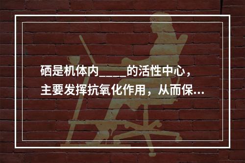 硒是机体内____的活性中心，主要发挥抗氧化作用，从而保护