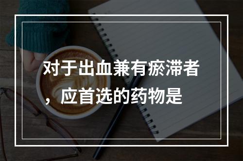 对于出血兼有瘀滞者，应首选的药物是