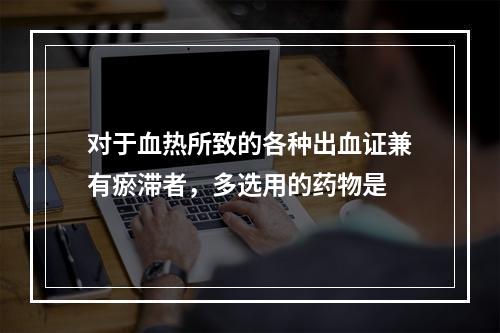 对于血热所致的各种出血证兼有瘀滞者，多选用的药物是