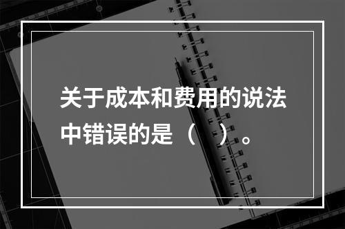 关于成本和费用的说法中错误的是（　）。