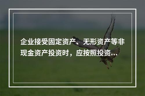 企业接受固定资产、无形资产等非现金资产投资时，应按照投资合同