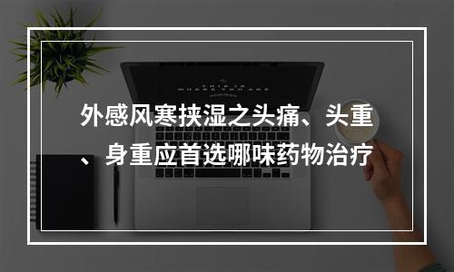 外感风寒挟湿之头痛、头重、身重应首选哪味药物治疗