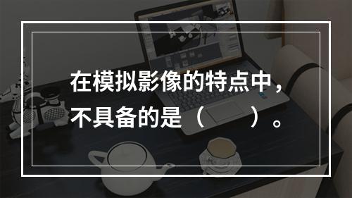 在模拟影像的特点中，不具备的是（　　）。