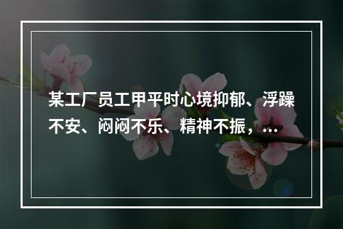 某工厂员工甲平时心境抑郁、浮躁不安、闷闷不乐、精神不振，做事