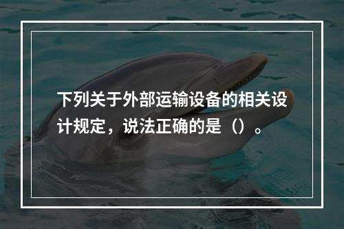 下列关于外部运输设备的相关设计规定，说法正确的是（）。