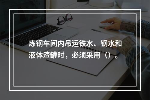 炼钢车间内吊运铁水、钢水和液体渣罐时，必须采用（）。