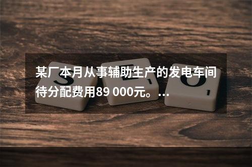 某厂本月从事辅助生产的发电车间待分配费用89 000元。本月