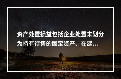 资产处置损益包括企业处置未划分为持有待售的固定资产、在建工程