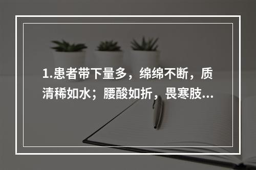 1.患者带下量多，绵绵不断，质清稀如水；腰酸如折，畏寒肢冷，