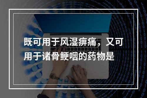 既可用于风湿痹痛，又可用于诸骨鲠咽的药物是