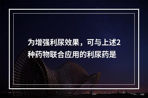 为增强利尿效果，可与上述2种药物联合应用的利尿药是