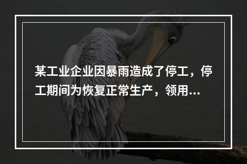 某工业企业因暴雨造成了停工，停工期间为恢复正常生产，领用原材