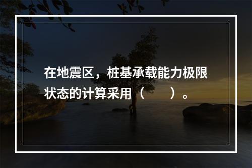 在地震区，桩基承载能力极限状态的计算采用（　　）。