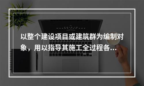 以整个建设项目或建筑群为编制对象，用以指导其施工全过程各项