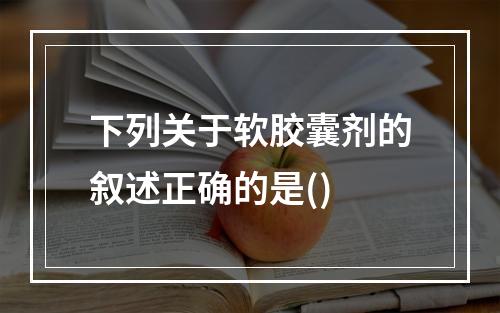 下列关于软胶囊剂的叙述正确的是()