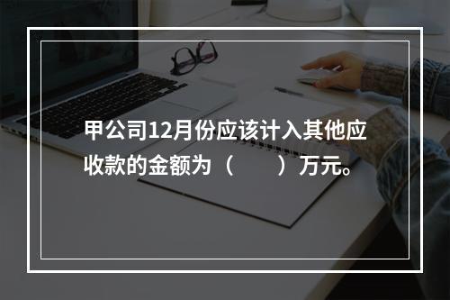 甲公司12月份应该计入其他应收款的金额为（　　）万元。