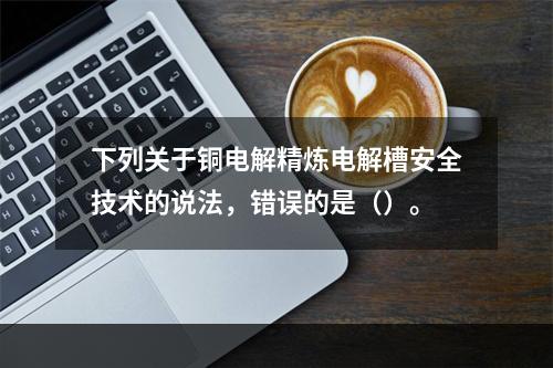 下列关于铜电解精炼电解槽安全技术的说法，错误的是（）。