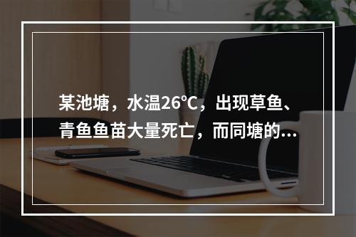 某池塘，水温26℃，出现草鱼、青鱼鱼苗大量死亡，而同塘的其他