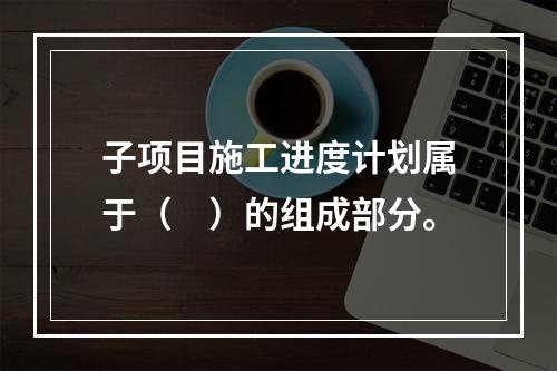 子项目施工进度计划属于（　）的组成部分。