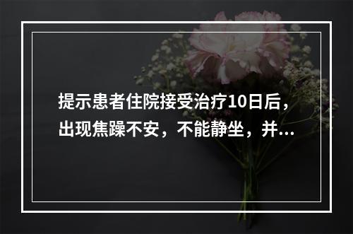 提示患者住院接受治疗10日后，出现焦躁不安，不能静坐，并且敏