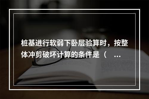 桩基进行软弱下卧层验算时，按整体冲剪破坏计算的条件是（　　