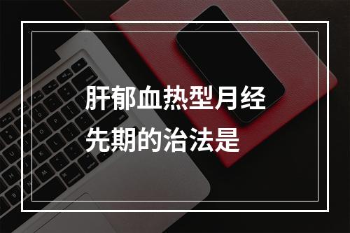 肝郁血热型月经先期的治法是