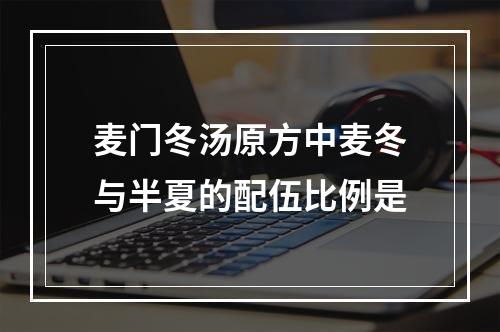 麦门冬汤原方中麦冬与半夏的配伍比例是