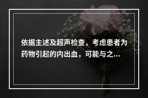 依据主述及超声检查，考虑患者为药物引起的内出血，可能与之有关