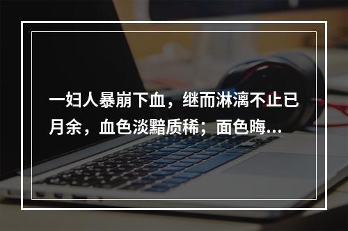 一妇人暴崩下血，继而淋漓不止已月余，血色淡黯质稀；面色晦黯，