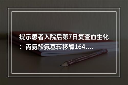 提示患者入院后第7日复查血生化：丙氨酸氨基转移酶164.7U