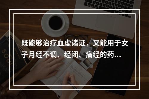 既能够治疗血虚诸证，又能用于女子月经不调、经闭、痛经的药物是