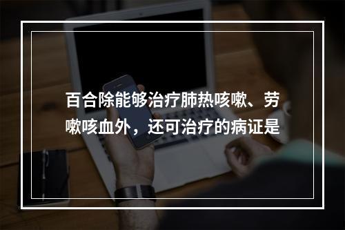 百合除能够治疗肺热咳嗽、劳嗽咳血外，还可治疗的病证是