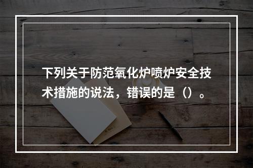 下列关于防范氧化炉喷炉安全技术措施的说法，错误的是（）。