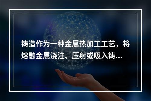 铸造作为一种金属热加工工艺，将熔融金属浇注、压射或吸入铸型型