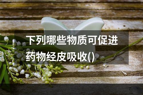 下列哪些物质可促进药物经皮吸收()