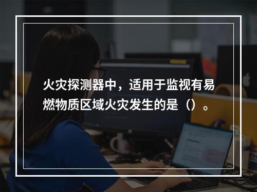 火灾探测器中，适用于监视有易燃物质区域火灾发生的是（）。